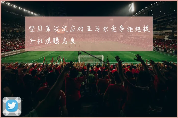 登贝莱淡定应对亚马尔竞争拒绝提升社媒曝光度