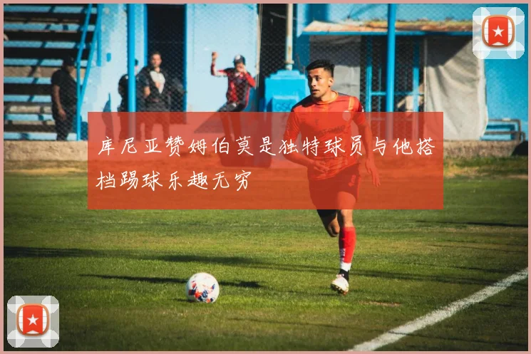 库尼亚赞姆伯莫是独特球员与他搭档踢球乐趣无穷