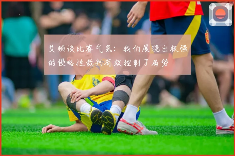 艾顿谈比赛气氛：我们展现出极强的侵略性裁判有效控制了局势