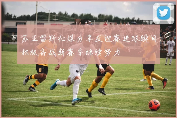 苏亚雷斯社媒分享友谊赛进球瞬间积极备战新赛季继续努力