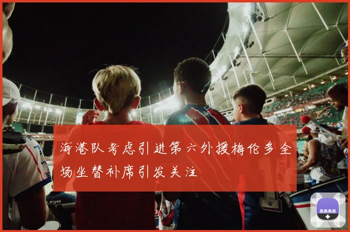 海港队考虑引进第六外援梅伦多全场坐替补席引发关注