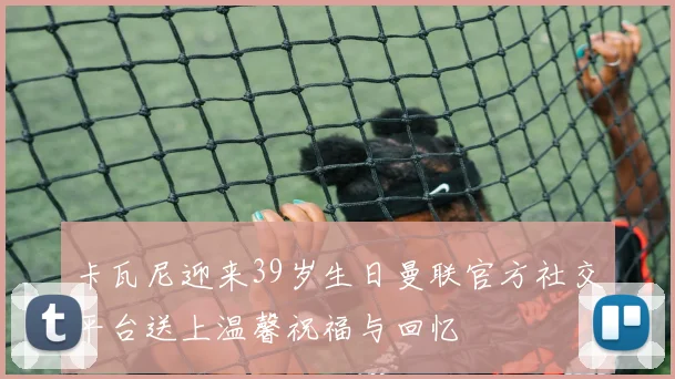 卡瓦尼迎来39岁生日曼联官方社交平台送上温馨祝福与回忆