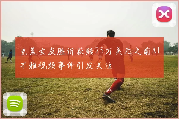 克莱女友胜诉获赔75万美元之前AI不雅视频事件引发关注