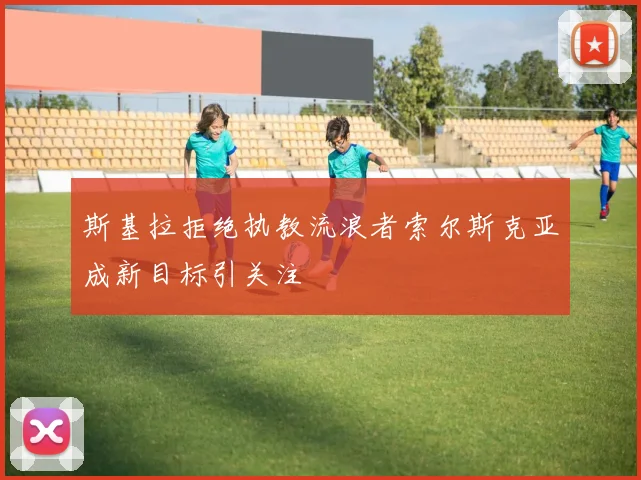 斯基拉拒绝执教流浪者索尔斯克亚成新目标引关注