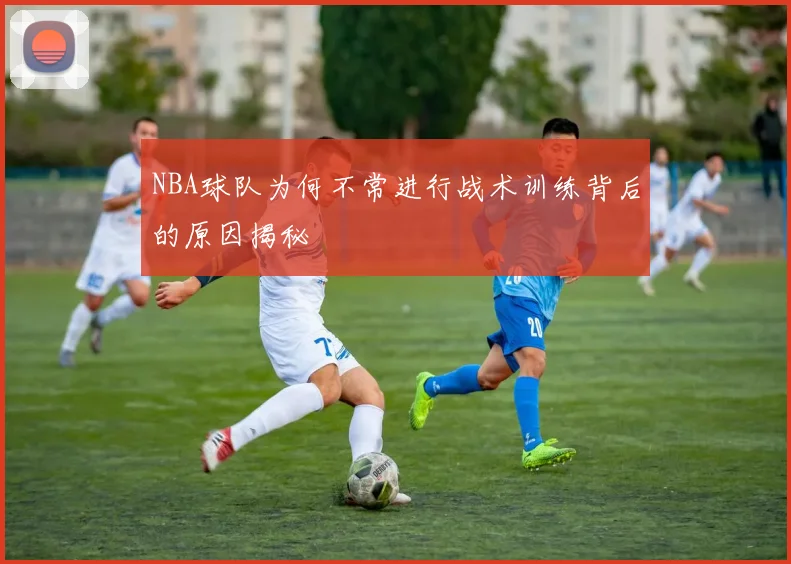 NBA球队为何不常进行战术训练背后的原因揭秘