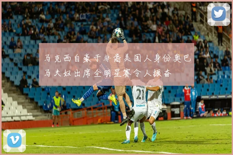 马克西自豪于非裔美国人身份奥巴马夫妇出席全明星赛令人振奋