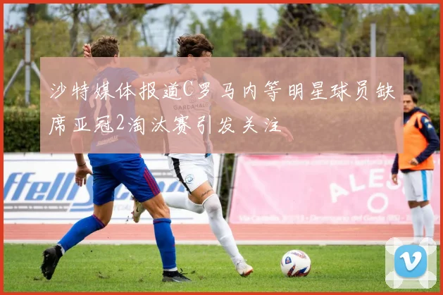 沙特媒体报道C罗马内等明星球员缺席亚冠2淘汰赛引发关注