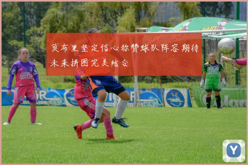 莫布里坚定信心称赞球队阵容期待未来拼图完美结合