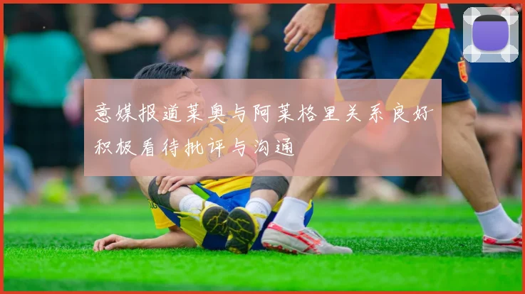 意媒报道莱奥与阿莱格里关系良好积极看待批评与沟通
