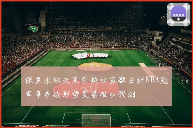 保罗求职未果引热议苏群分析NBA冠军争夺战形势复杂难以预测