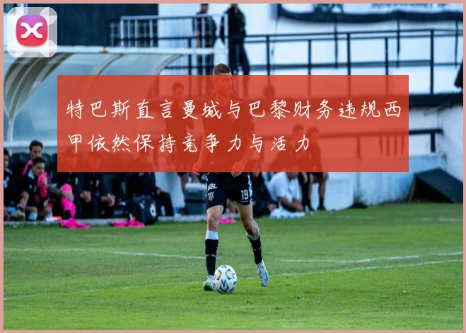 特巴斯直言曼城与巴黎财务违规西甲依然保持竞争力与活力