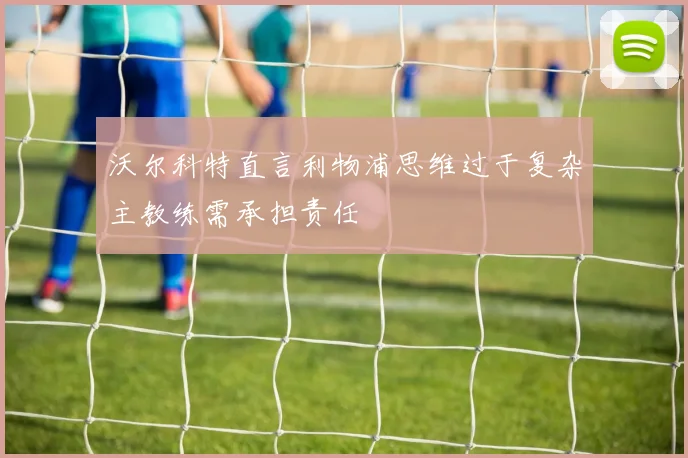 沃尔科特直言利物浦思维过于复杂主教练需承担责任