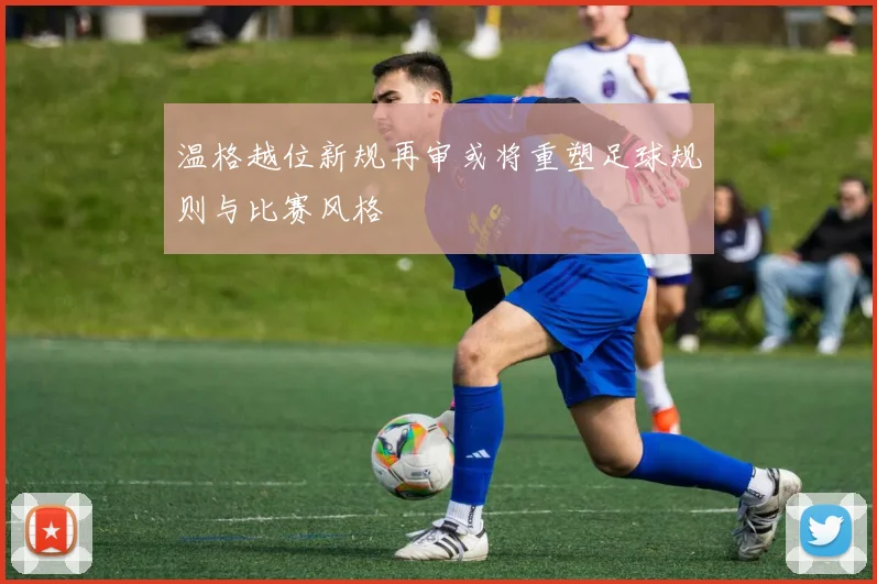 温格越位新规再审或将重塑足球规则与比赛风格