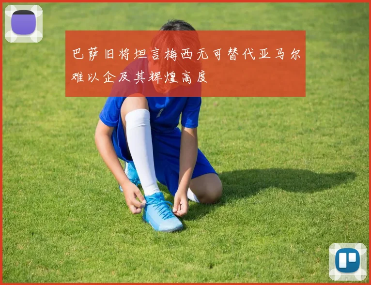 巴萨旧将坦言梅西无可替代亚马尔难以企及其辉煌高度
