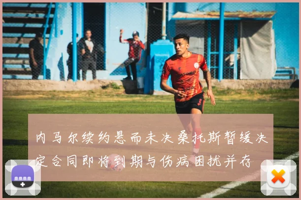 内马尔续约悬而未决桑托斯暂缓决定合同即将到期与伤病困扰并存