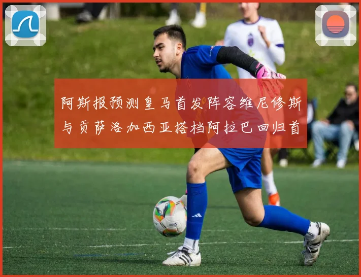 阿斯报预测皇马首发阵容维尼修斯与贡萨洛加西亚搭档阿拉巴回归首发位置