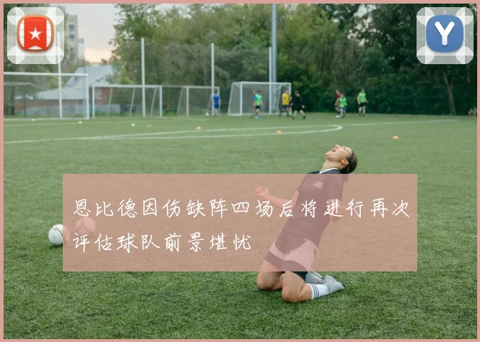 恩比德因伤缺阵四场后将进行再次评估球队前景堪忧