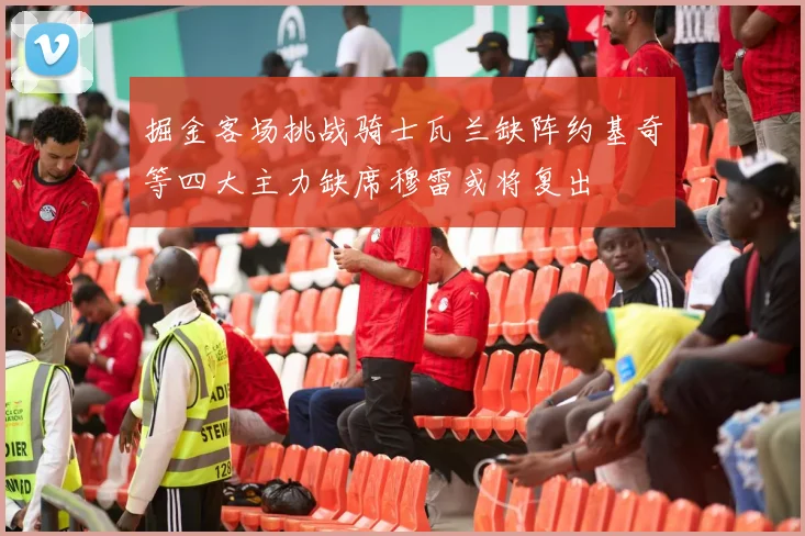 掘金客场挑战骑士瓦兰缺阵约基奇等四大主力缺席穆雷或将复出