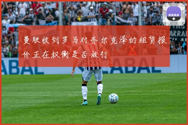曼联收到罗马对齐尔克泽的租赁报价正在权衡是否放行