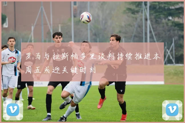 罗马与拉斯帕多里谈判持续推进本周五或迎关键时刻
