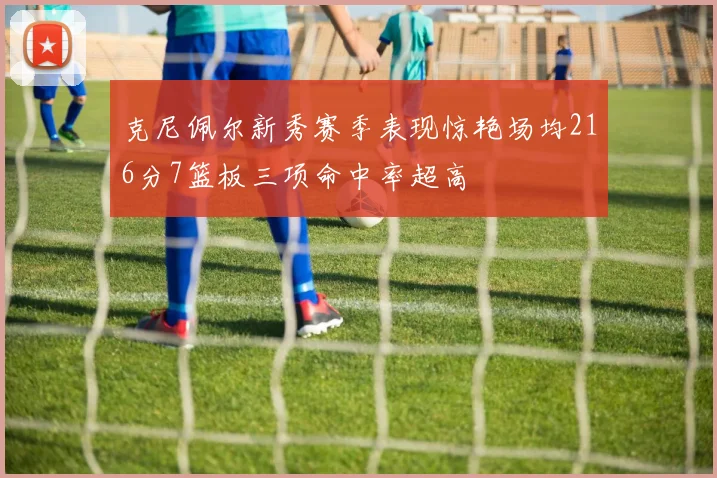 克尼佩尔新秀赛季表现惊艳场均216分7篮板三项命中率超高
