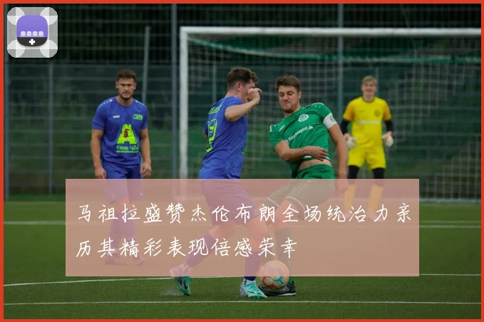 马祖拉盛赞杰伦布朗全场统治力亲历其精彩表现倍感荣幸