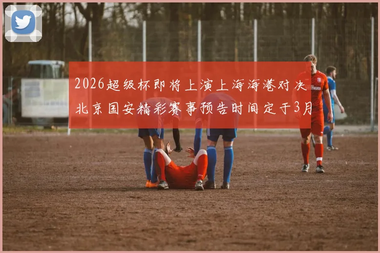 2026超级杯即将上演上海海港对决北京国安精彩赛事预告时间定于3月1日下午15点30分