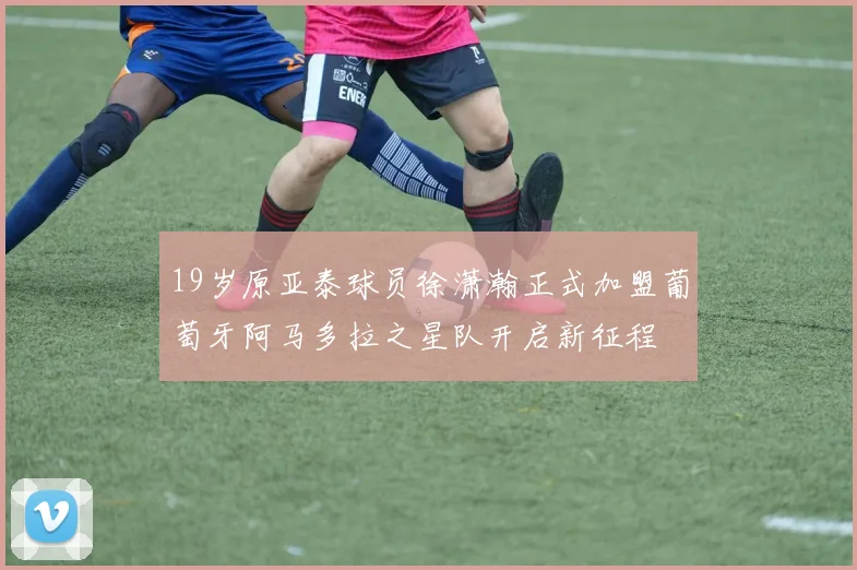 19岁原亚泰球员徐潇瀚正式加盟葡萄牙阿马多拉之星队开启新征程