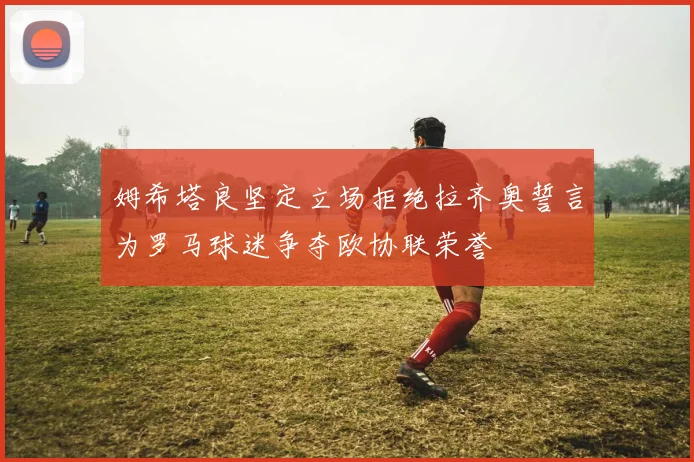 姆希塔良坚定立场拒绝拉齐奥誓言为罗马球迷争夺欧协联荣誉