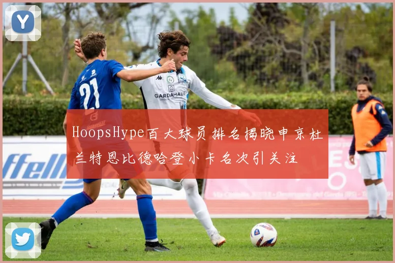 HoopsHype百大球员排名揭晓申京杜兰特恩比德哈登小卡名次引关注