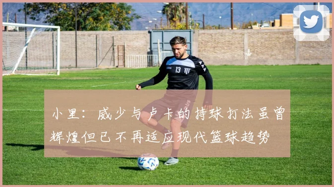 小里：威少与卢卡的持球打法虽曾辉煌但已不再适应现代篮球趋势