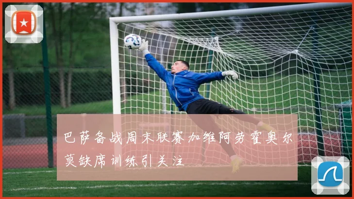 巴萨备战周末联赛加维阿劳霍奥尔莫缺席训练引关注